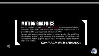 COMPARISM WITH ANIMATION
MOTION GRAPHICS
Motion graphics pursues ”form” and ”reform” in time-structural design.
Emotional elements tie with motion and every frame prepares them as a
perfect layout for viewers (Robert, K, Greenleaf, 2003).
Refined basic graphics normally applies in motion graphics for amplifying
visualization. As Bass’ classic simplified style to explore the significance of
visualization, motion graphics focuses visual impacts and accentuates form
more than context.
 