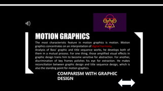 COMPARISM WITH GRAPHIC
DESIGN
MOTION GRAPHICS
The most characteristic feature in motion graphics is motion. Motion
graphics concentrates on an interpretation of digital harmony.
Analysis of Bass’ graphic and title sequence works, he develops both of
them in a mutual process. For one thing, those amplified visual effects in
graphic design trains him to become sensitive for abstraction. For another,
discrimination of key frames polishes his eye for extraction. He makes
reconciliation between graphic design and title sequence design, which is
also the standing point for motion graphics.
 