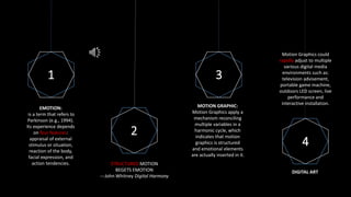 1
2
3
4
EMOTION:
is a term that refers to
Parkinson (e.g., 1994).
Its experience depends
on four features:
appraisal of external
stimulus or situation,
reaction of the body,
facial expression, and
action tendencies. STRUCTURED MOTION
BEGETS EMOTION
---John Whitney Digital Harmony
MOTION GRAPHIC:
Motion Graphics apply a
mechanism reconciling
multiple variables in a
harmonic cycle, which
indicates that motion
graphics is structured
and emotional elements
are actually inserted in it.
DIGITAL ART
Motion Graphics could
rapidly adjust to multiple
various digital media
environments such as:
television advisement,
portable game machine,
outdoors LED screen, live
performance and
interactive installation.
 