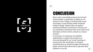 [5]CONCLUSION
CONCLUSION
Bass’s work is remarkably prescient for the later
motion graphic in application to digital art. He
teaches us that “Design is thinking made visual”
and implies us that thinking makes emotional
vitality of design. Modern days, we explore
emotional attributes and function is because we
are intended to manipulate them more mature and
ultimately, to find an exit to unleash our natural
emotion.
In conclusion, his technique of simplified
sophistication is ought to be viewed as an
instrumental guide for our human locating our
mental niche. We should learn to interpret
everything from an emotional angel and utilize the
power we learnt from Bass and to cope with other
problems in our life.
 