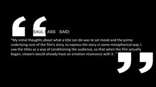 SAUL BASSE SAID:
“My initial thoughts about what a title can do was to set mood and the prime
underlying core of the film’s story, to express the story in some metaphorical way. I
saw the titles as a way of conditioning the audience, so that when the film actually
began, viewers would already have an emotion resonance with it. ”
 