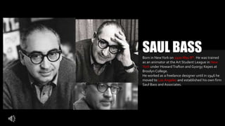 Born in NewYork on 1920 May 8th. He was trained
as an animator at the Art Student League in New
York under HowardTrafton and Gyorgy Kepes at
Broolyn College.
He worked as a freelance designer until in 1946 he
moved to Los Angeles and established his own firm
Saul Bass and Associates.
SAUL BASS
 