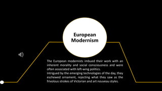 European
Modernism
The European modernists imbued their work with an
inherent morality and social consciousness and were
often associated with left-wing politics.
Intrigued by the emerging technologies of the day, they
eschewed ornament, rejecting what they saw as the
frivolous strokes of Victorian and art nouveau styles.
 