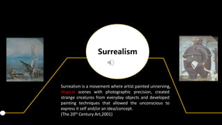 Surrealism
Surrealism is a movement where artist painted unnerving,
illogical scenes with photographic precision, created
strange creatures from everyday objects and developed
painting techniques that allowed the unconscious to
express it self and/or an idea/concept.
(The 20th Century Art,2001)
 