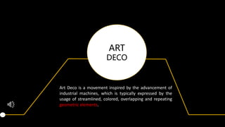 ART
DECO
Art Deco is a movement inspired by the advancement of
industrial machines, which is typically expressed by the
usage of streamlined, colored, overlapping and repeating
geometric elements.
 