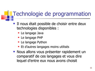 Technologie de programmation Il nous était possible de choisir entre deux technologies disponibles : Le langage Java Le langage PHP Le langage Python Et d’autres langages moins utilisés Nous allons vous présenter rapidement un comparatif de ces langages et vous dire lequel d’entre eux nous avons choisit  