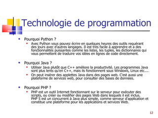 Technologie de programmation Pourquoi Python ? Avec Python vous pouvez écrire en quelques heures des outils requérant des jours avec d'autres langages. Il est très facile à apprendre et a des fonctionnalités puissantes comme les listes, les tuples, les dictionnaires qui vous permettent de traduire vos idées en lignes de code directement.  Pourquoi Java ? Utiliser Java plutôt que C++ améliore la productivité. Les programmes Java sont plus lents qu'en C++, mais ils fonctionnent sous Windows, Linux etc.... On peut insérer des applettes Java dans des pages web. C'est aussi une plateforme de services web, pour consulter des bases de données. Pourquoi PHP ? PHP est un outil Internet fonctionnant sur le serveur pour exécuter des scripts, ou créer ou modifier des pages Web dans lesquels il est inclus.  PHP 5 est un concurrent à Java plus simple, comme serveur d'application et constitue une plateforme pour les applications et services Web. 