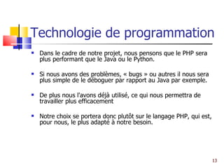 Technologie de programmation Dans le cadre de notre projet, nous pensons que le PHP sera plus performant que le Java ou le Python. Si nous avons des problèmes, « bugs » ou autres il nous sera plus simple de le déboguer par rapport au Java par exemple. De plus nous l'avons déjà utilisé, ce qui nous permettra de travailler plus efficacement Notre choix se portera donc plutôt sur le langage PHP, qui est, pour nous, le plus adapté à notre besoin. 