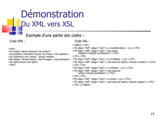 Démonstration Du XML vers XSL <inte> <dc:creator>James Cameron</dc:creator> <dc:publisher>Twentieth Century Fox France </dc:publisher> <dc:contributor>Jon Landau,  Janace Tashjian, Colin Wilson,  Brooke Breton,  Josh McLaglen </dc:contributor> <dc:rights>aucun</dc:rights> </inte> <TABLE><TR> <TD align="left" valign="top"><u>Collaborateur :</u></TD> <TD align="left" valign="top"><xsl:value-ofselect='inte/dc:contributor'/></TD> </TR><TR> <TD align="left" valign="top"><u>Créateur :</u></TD> <TD align="left" valign="top"><xsl:value-of select='inte/dc:creator'/></TD> </TR><TR> <TD align="left" valign="top"><u>Editeur :</u></TD> <TD align="left" valign="top"><xsl:value-of select='inte/dc:publisher'/></TD> </TR><TR> <TD align="left" valign="top"><u>Droit :</u></TD> <TD align="left" valign="top"><xsl:value-of select='inte/dc:rights'/></TD> </TR></TABLE> Exemple d’une partie des codes : Code XSL : <inte> <dc:creator>James Cameron</dc:creator> <dc:publisher>Twentieth Century Fox France </dc:publisher> <dc:contributor>Jon Landau,  Janace Tashjian, Colin Wilson,  Brooke Breton,  Josh McLaglen </dc:contributor> <dc:rights>aucun</dc:rights> </inte> Code XML : 