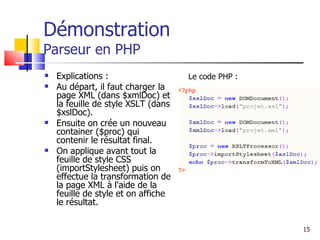 Démonstration Parseur en PHP Explications : Au départ, il faut charger la page XML (dans $xmlDoc) et la feuille de style XSLT (dans $xslDoc). Ensuite on crée un nouveau container ($proc) qui contenir le résultat final. On applique avant tout la feuille de style CSS (importStylesheet) puis on effectue la transformation de la page XML à l'aide de la feuille de style et on affiche le résultat.  Le code PHP : 