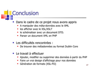 Conclusion Dans le cadre de ce projet nous avons appris A manipuler des méta-données avec le XML les afficher avec le XSL/XSLT le schématiser avec un document DTD. Parser un document XML en PHP Les difficultés rencontrées : De trouver des métadonnées au format Dublin Core Le travail à effectuer Ajouter, modifier ou supprimer des données à partir du PHP Faire un vrai design d’affichage pour nos données Génération de formats (XSL-FO) 