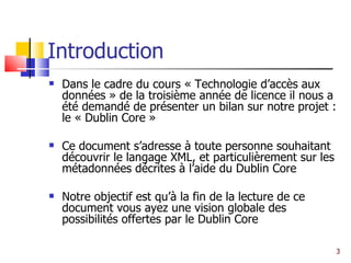 Introduction Dans le cadre du cours « Technologie d’accès aux données » de la troisième année de licence il nous a été demandé de présenter un bilan sur notre projet : le « Dublin Core » Ce document s’adresse à toute personne souhaitant découvrir le langage XML, et particulièrement sur les métadonnées décrites à l’aide du Dublin Core  Notre objectif est qu’à la fin de la lecture de ce document vous ayez une vision globale des possibilités offertes par le Dublin Core  