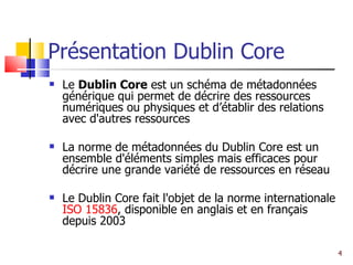 Présentation Dublin Core Le  Dublin Core  est un schéma de métadonnées générique qui permet de décrire des ressources numériques ou physiques et d’établir des relations avec d'autres ressources La norme de métadonnées du Dublin Core est un ensemble d'éléments simples mais efficaces pour décrire une grande variété de ressources en réseau  Le Dublin Core fait l'objet de la norme internationale  ISO 15836 , disponible en anglais et en français depuis 2003 