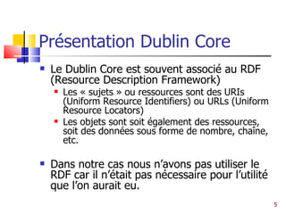 Présentation Dublin Core Le Dublin Core est souvent associé au RDF (Resource Description Framework) Les « sujets » ou ressources sont des URIs (Uniform Resource Identifiers) ou URLs (Uniform Resource Locators) Les objets sont soit également des ressources, soit des données sous forme de nombre, chaîne, etc.  Dans notre cas nous n’avons pas utiliser le RDF car il n’était pas nécessaire pour l’utilité que l’on aurait eu. 