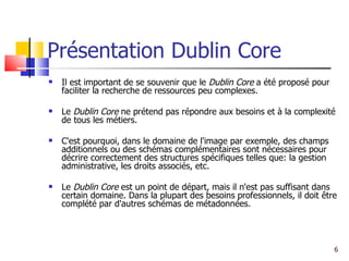 Présentation Dublin Core Il est important de se souvenir que le  Dublin Core  a été proposé pour faciliter la recherche de ressources peu complexes. Le  Dublin Core  ne prétend pas répondre aux besoins et à la complexité de tous les métiers. C'est pourquoi, dans le domaine de l'image par exemple, des champs additionnels ou des schémas complémentaires sont nécessaires pour décrire correctement des structures spécifiques telles que: la gestion administrative, les droits associés, etc. Le  Dublin Core  est un point de départ, mais il n'est pas suffisant dans certain domaine. Dans la plupart des besoins professionnels, il doit être complété par d'autres schémas de métadonnées.  