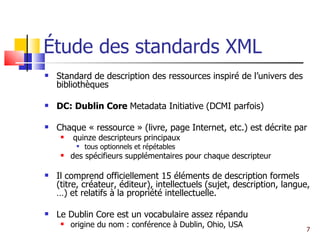 Étude des standards XML Standard de description des ressources inspiré de l’univers des bibliothèques DC: Dublin Core  Metadata Initiative (DCMI parfois) Chaque « ressource » (livre, page Internet, etc.) est décrite par  quinze descripteurs principaux tous optionnels et répétables des spécifieurs supplémentaires pour chaque descripteur Il comprend officiellement 15 éléments de description formels (titre, créateur, éditeur), intellectuels (sujet, description, langue, …) et relatifs à la propriété intellectuelle. Le Dublin Core est un vocabulaire assez répandu origine du nom : conférence à Dublin, Ohio, USA 
