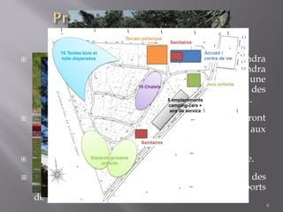  Un terrain de pétanque, une aire de jeux musicale des
animations d’éducation à l’environnement et des sports
de pleine nature viendront compléter le site.
4
 Une aire pouvant accueillir 5 camping-car sera créée.
 Les HLL actuels, des mobil homes vieillissants, seront
remplacés par des chalets en bois, accessibles aux
personnes à mobilité réduite.
 Pour la saison 2014, un « centre de vie » viendra
remplacer les locaux d’accueil actuels. Il comprendra
un service de buvette et de petite restauration, une
salle de rencontres/réunions, un mur d’escalade, des
sanitaires, une petite épicerie et un bureau d’accueil.
 