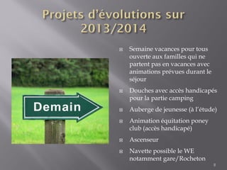 8
 Semaine vacances pour tous
ouverte aux familles qui ne
partent pas en vacances avec
animations prévues durant le
séjour
 Douches avec accès handicapés
pour la partie camping
 Auberge de jeunesse (à l’étude)
 Animation équitation poney
club (accès handicapé)
 Ascenseur
 Navette possible le WE
notamment gare/Rocheton
 