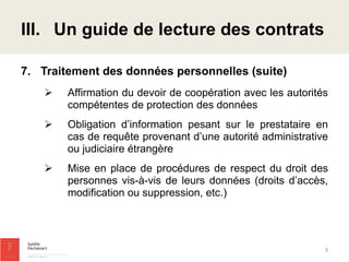 7.Traitement des données personnelles (suite) 
Affirmation du devoir de coopération avec les autorités compétentes de protection des données 
Obligation d’information pesant sur le prestataire en cas de requête provenant d’une autorité administrative ou judiciaire étrangère 
Mise en place de procédures de respect du droit des personnes vis-à-vis de leurs données (droits d’accès, modification ou suppression, etc.) 
III.Un guide de lecture des contrats 
9  