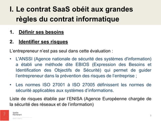 I.Le contrat SaaS obéit aux grandes règles du contrat informatique 
1.Définir ses besoins 
2.Identifier ses risques 
L’entrepreneur n’est pas seul dans cette évaluation : 
•L'ANSSI (Agence nationale de sécurité des systèmes d'information) a établi une méthode dite EBIOS (Expression des Besoins et Identification des Objectifs de Sécurité) qui permet de guider l’entrepreneur dans la prévention des risques de l’entreprise ; 
•Les normes ISO 27001 à ISO 27005 définissent les normes de sécurité applicables aux systèmes d’informations. 
Liste de risques établie par l’ENISA (Agence Européenne chargée de la sécurité des réseaux et de l’information) 
3  