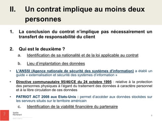 1.La conclusion du contrat n’implique pas nécessairement un transfert de responsabilité du client 
2.Qui est le deuxième ? 
a.Identification de sa nationalité et de la loi applicable au contrat 
b.Lieu d’implantation des données 
•L'ANSSI (Agence nationale de sécurité des systèmes d'information) a établi un guide « externalisation et sécurité des systèmes d’information » 
•Directive communautaire 95/46/CE du 24 octobre 1995 : relative à la protection des personnes physiques à l’égard du traitement des données à caractère personnel et à la libre circulation de ces données 
•PATRIOT ACT 2008 aux Etats-Unis : permet d’accéder aux données stockées sur les serveurs situés sur le territoire américain 
c.Identification de la viabilité financière du partenaire 
II.Un contrat implique au moins deux personnes 
4  