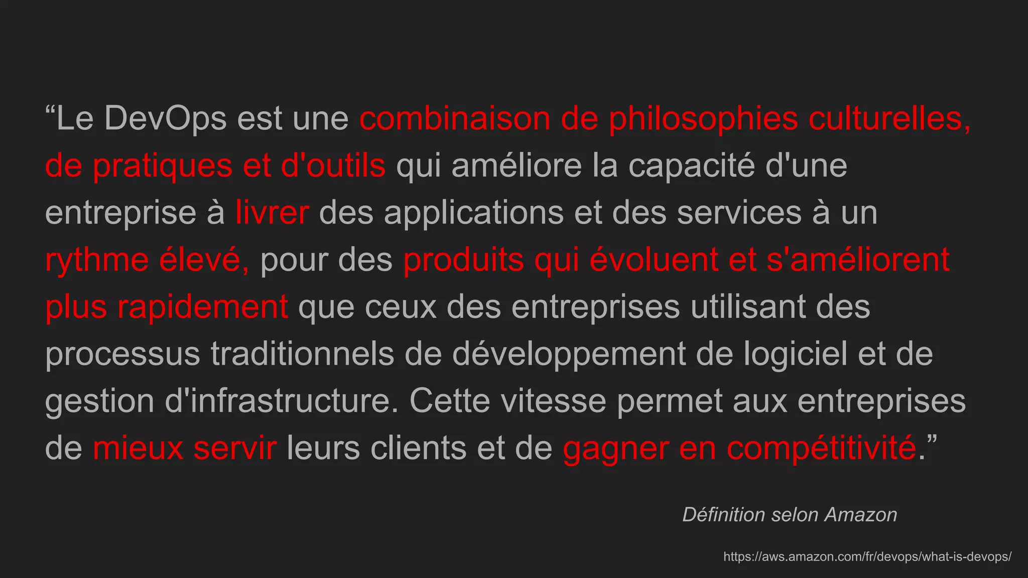 &ldquo;Le DevOps est une combinaison de philosophies culturelles,
de pratiques et d'outils qui am&eacute;liore la capacit&eacute; d'une
entreprise &agrave; livrer des applications et des services &agrave; un
rythme &eacute;lev&eacute;, pour des produits qui &eacute;voluent et s'am&eacute;liorent
plus rapidement que ceux des entreprises utilisant des
processus traditionnels de d&eacute;veloppement de logiciel et de
gestion d'infrastructure. Cette vitesse permet aux entreprises
de mieux servir leurs clients et de gagner en comp&eacute;titivit&eacute;.&rdquo;
D&eacute;finition selon Amazon
https://aws.amazon.com/fr/devops/what-is-devops/
 