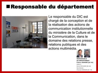 Responsable du département
           Le responsable du DIC est
           chargé de la conception et de
           la réalisation des actions de
           communication institutionnelle
           du ministère de la Culture et de
           la Communication, dans le
           domaine des relations presse,
           relations publiques et des
           actions multimédia.
 