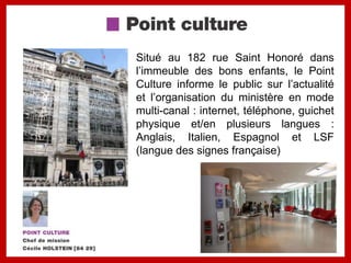 Situé au 182 rue Saint Honoré dans
l’immeuble des bons enfants, le Point
Culture informe le public sur l’actualité
et l’organisation du ministère en mode
multi-canal : internet, téléphone, guichet
physique et/en plusieurs langues :
Anglais, Italien, Espagnol et LSF
(langue des signes française)
 