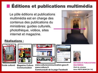 Le pôle éditions et publications
        multimédia est en charge des
        contenus des publications du
        ministères: guides culturels,
        photothèque, vidéos, sites
        internet et magazine.

  Réalisations :




Guide culturel   Magazine Culture www.culturecommunication.gouv.fr
                 Communication    www.culture.fr
                                  Communauté de la page Facebook
 