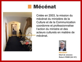 Créée en 2003, la mission du
mécénat du ministère de la
Culture et de la Communication
coordonne et professionnalise
l’action du ministre et des
acteurs culturels en matière de
mécénat.
 