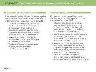 ÎLE-À-VACHE : Propositions préliminaires de développement touristique pour discussion



ORIENTATIONS DE DÉVELOPPEMENT                        OBJECTIFS – RÉSULTATS
En fonction des caractéristiques environnementales   En respectant et surpassant les critères
« sensibles » de l’île et de ses grands potentiels   d’aménagement et développement durable
Un Développement touristique intégré et durable :    touristique (Caricom et OMT) :
     Très faible densité d’occupation au sol              Plus de 1 000 chambres, en offrant
     (meilleure performance environnementale              des variétés d’hébergements pour
     des Caraïbes) : tirant proﬁt de la                   différentes clientèles : familiale, golf,
     topographie escarpée pour créer des                  retraite « zen », aventure, clinique santé
     vues, protéger le littoral et ainsi réduire          avec traitement et suivi médical, …
     les impacts dus aux risques naturels                 Une grande gamme d’activités : nautique
     Maximiser l’utilisation des énergies                 et aventure, golf, santé spa, … et
     renouvelables ; promouvoir le transport              d’excursions sur la côte depuis Aquin à
     motorisé léger et électrique                         Port Salut – Pic Macaya, grottes, …
     Gestion et traitement des eaux usées                 Plus de 500M US$ d’investissement,
                                                          tout inclus : infrastructures hôtelières
     = UNE IMAGE DE MARQUE
                                                          + grands équipements d’accès et de
     « VERTE » ET ÉLÉGANTE
                                                          transport, énergie, assainissement, etc
                                                          Plus de 2 500 emplois directs +
                                                          « boom » à l’économie agricole
                                                          (biologique) locale + emplois indirects
                                                          Importante entrée de devises fortes au pays
 