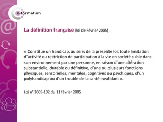   La définition française  ( loi de Février 2005) « Constitue un handicap, au sens de la présente loi, toute limitation d’activité ou restriction de participation à la vie en société subie dans son environnement par une personne, en raison d’une altération substantielle, durable ou définitive, d’une ou plusieurs fonctions physiques, sensorielles, mentales, cognitives ou psychiques, d’un polyhandicap ou d’un trouble de la santé invalidant ».    Loi n° 2005-102 du 11 février 2005 