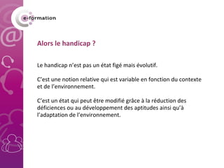 Alors le handicap ? Le handicap n’est pas un état figé mais évolutif. C’est une notion relative qui est variable en fonction du contexte et de l’environnement. C’est un état qui peut être modifié grâce à la réduction des déficiences ou au développement des aptitudes ainsi qu’à l’adaptation de l’environnement.  