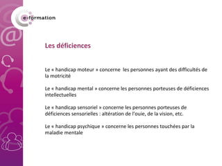 Les déficiences Le « handicap moteur » concerne  les personnes ayant des difficultés de la motricité Le « handicap mental » concerne les personnes porteuses de déficiences intellectuelles Le « handicap sensoriel » concerne les personnes porteuses de déficiences sensorielles : altération de l’ouie, de la vision, etc. Le « handicap psychique » concerne les personnes touchées par la maladie mentale 