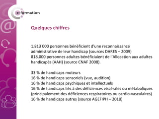 Quelques chiffres   1.813 000 personnes bénéficient d'une reconnaissance administrative de leur handicap (sources DARES – 2009) 818.000 personnes adultes bénéficiaient de l’Allocation aux adultes handicapés (AAH) (source CNAF 2008). 33 % de handicaps moteurs 16 % de handicaps sensoriels (vue, audition) 16 % de handicaps psychiques et intellectuels 16 % de handicaps liés à des déficiences viscérales ou métaboliques (principalement des déficiences respiratoires ou cardio-vasculaires) 16 % de handicaps autres (source AGEFIPH – 2010) 