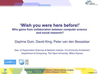 ViBRANT
                                                                             Virtual Biodiversity Research




      ‘Wish you were here before!’
Who gains from collaboration between computer science
                 and social research?


 Daphne Duin, David King, Peter van den Besselaar

 Dep. of Organization Sciences & Network Institute, VU-University Amsterdam
        Department of Computing, The Open University, Milton Keynes




          Social Science and Digital Research: Interdisciplinary Insights,
                    March, 12, 2012, Oxford e-Research Centre
 