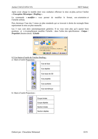 Atelier CAO (CATIA V5) ISET Nabeul
Elaboré par : Chouchéne Mohamed 10/51
Après avoir chargé le modèle dont vous souhaitez effectuer la mise en plan, activez l’atelier
« Conception Mécanique / Drafting ».
La commande « modifier » vous permet de modifier le format, son orientation et
l’échelle utilisée.
Puis choisissez l’une des 3 mises en plan standards qui se trouvent à droite du rectangle blanc
représentant la mise en plan manuelle.
Les 3 vues sont alors automatiquement générées. Il ne vous reste plus qu’à ajuster leurs
positions et à éventuellement modifier l’échelle : dans l’arbre des spécifications : Calque /
Propriétés (bouton droit) / Echelle
8.3 Les barres d’outils de l’atelier Drafting :
a/- Barre d’outils Projections :
Vue de face
Vue dépliée
Vue issue de 3D
Vue projetée
Vue auxiliaire
Vue isométrique
b/- Barre d’outils Projections :
Coupe brisée
Coupe dépliée
Section brisée
Section dépliée
 