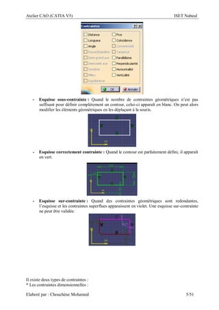 Atelier CAO (CATIA V5) ISET Nabeul
Elaboré par : Chouchéne Mohamed 5/51
- Esquisse sous-contrainte : Quand le nombre de contraintes géométriques n’est pas
suffisant pour définir complètement un contour, celui-ci apparaît en blanc. On peut alors
modifier les éléments géométriques en les déplaçant à la souris.
- Esquisse correctement contrainte : Quand le contour est parfaitement défini, il apparaît
en vert.
- Esquisse sur-contrainte : Quand des contraintes géométriques sont redondantes,
l’esquisse et les contraintes superflues apparaissent en violet. Une esquisse sur-contrainte
ne peut être validée.
Il existe deux types de contraintes :
* Les contraintes dimensionnelles :
 