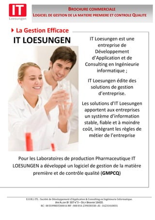 BROCHURE COMMERCIALE
            LOGICIEL DE GESTION DE LA MATIERE PREMIERE ET CONTROLE QUALITE


La Gestion Efficace
 IT LOESUNGEN                                                IT Loesungen est une
                                                                  entreprise de
                                                                Développement
                                                              d’Application et de
                                                           Consulting en Ingénieurie
                                                                 informatique ;
                                                             IT Loesungen édite des
                                                               solutions de gestion
                                                                   d’entreprise.
                                                        Les solutions d’IT Loesungen
                                                         apportent aux entreprises
                                                         un système d’information
                                                         stable, fiable et à moindre
                                                        coût, intégrant les règles de
                                                           métier de l’entreprise



   Pour les Laboratoires de production Pharmaceutique IT
 LOESUNGEN a développé un logiciel de gestion de la matière
          première et de contrôle qualité (GMPCQ)



       E.U.R.L ITL : Société de Développement d'Application & Consulting en Ingénieurie Informatique.
                                AIN ALLAH BT 307 N°3 – DELY BRAHIM 16420.
                   RC : 08 B 09803540016 MF : 000 816 239038338--AI : 16231410031
 