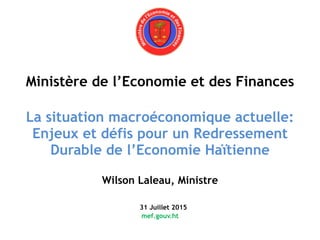 Ministère de l’Economie et des Finances 
 
La situation macroéconomique actuelle: 
Enjeux et défis pour un Redressement
Durable de l’Economie Haïtienne 
 
Wilson Laleau, Ministre 
 
31 Juillet 2015 
mef.gouv.ht 
 
 