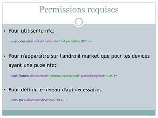 Permissions requises

• Pour utiliser le nfc:

  <uses-permission android:name="android.permission.NFC" />




• Pour n'apparaître sur l'android market que pour les devices

  ayant une puce nfc:
  <uses-feature android:name="android.hardware.nfc" android:required="true" />




• Pour définir le niveau d'api nécessaire:

  <uses-sdk android:minSdkVersion="10"/>
 