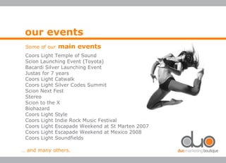 our events
Some of our main events
Coors Light Temple of Sound
Scion Launching Event (Toyota)
Bacardi Silver Launching Event
Justas for 7 years
Coors Light Catwalk
Coors Light Silver Codes Summit
Scion Next Fest
Stereo
Scion to the X
Biohazard
Coors Light Style
Coors Light Indie Rock Music Festival
Coors Light Escapade Weekend at St Marten 2007
Coors Light Escapade Weekend at Mexico 2008
Coors Light Soundfields
… and many others.
 