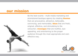 Be the best events - multi-media marketing and
promotional boutique agency by creating themes
that are provocative, attractive, believable,
convincing, and memorable; ideas that are fresh,
original, effective, and stimulating to the
consumer; messages that are truthful, eye-
appealing, and entertaining to the proper
audience through the most appropriate and cost-
effective way.
our mission
 