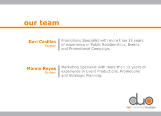 our team
Promotions Specialist with more than 18 years
of experience in Public Relationships, Events
and Promotional Campaign.
Dari Casillas
Partner
Marketing Specialist with more than 12 years of
experience in Event Productions, Promotions
and Strategic Planning.
Manny Reyes
Partner
 