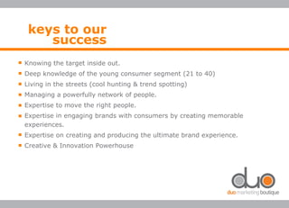 Knowing the target inside out.
Deep knowledge of the young consumer segment (21 to 40)
Living in the streets (cool hunting & trend spotting)
Managing a powerfully network of people.
Expertise to move the right people.
Expertise in engaging brands with consumers by creating memorable
experiences.
Expertise on creating and producing the ultimate brand experience.
Creative & Innovation Powerhouse
keys to our
success
 