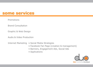 Promotions
Brand Consultation
Graphic & Web Design
Audio & Video Production
Internet Marketing • Social Media Strategies
• Facebook Fan Page (creation & management)
• Banners, Engagement Ads, Social Ads
• Applications
some services
 