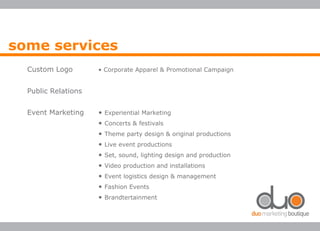 Custom Logo • Corporate Apparel & Promotional Campaign
Public Relations
Event Marketing • Experiential Marketing
• Concerts & festivals
• Theme party design & original productions
• Live event productions
• Set, sound, lighting design and production
• Video production and installations
• Event logistics design & management
• Fashion Events
• Brandtertainment
some services
 