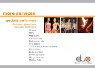 more services
specialty performers
Grassroots promotions
Specialty performers
Models
MC’s
Magicians
Caricaturists
Balloon Artists
Fire eaters
Tarot Card & Palm Readers
Comedians
Belly Dancers
Break dancers
Go go dancers
Martial Arts
 