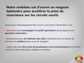 Parce que le développement des circuits courts dans l’alimentaire c’est :
- nécessaire pour accompagner les petits agriculteurs qui pratiquent une
agriculture alternative
- fondamental pour les habitants des villes à proximité qui ont besoin de
retrouver la confiance dans ce qu’ils mangent
- viable si de vrais liens entre les producteurs et les consommateurs sont tissés
via les les canaux physiques, digitaux et sociaux.
Notre ambition est d’ouvrir un magasin
éphémère pour accélérer la prise de
conscience sur les circuits courts
 