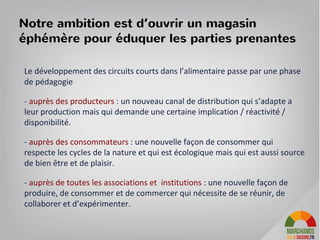 Le développement des circuits courts dans l’alimentaire passe par une phase
de pédagogie
- auprès des producteurs : un nouveau canal de distribution qui s’adapte a
leur production mais qui demande une certaine implication / réactivité /
disponibilité.
- auprès des consommateurs : une nouvelle façon de consommer qui
respecte les cycles de la nature et qui est écologique mais qui est aussi source
de bien être et de plaisir.
- auprès de toutes les associations et institutions : une nouvelle façon de
produire, de consommer et de commercer qui nécessite de se réunir, de
collaborer et d’expérimenter.
Notre ambition est d’ouvrir un magasin
éphémère pour éduquer les parties prenantes
 